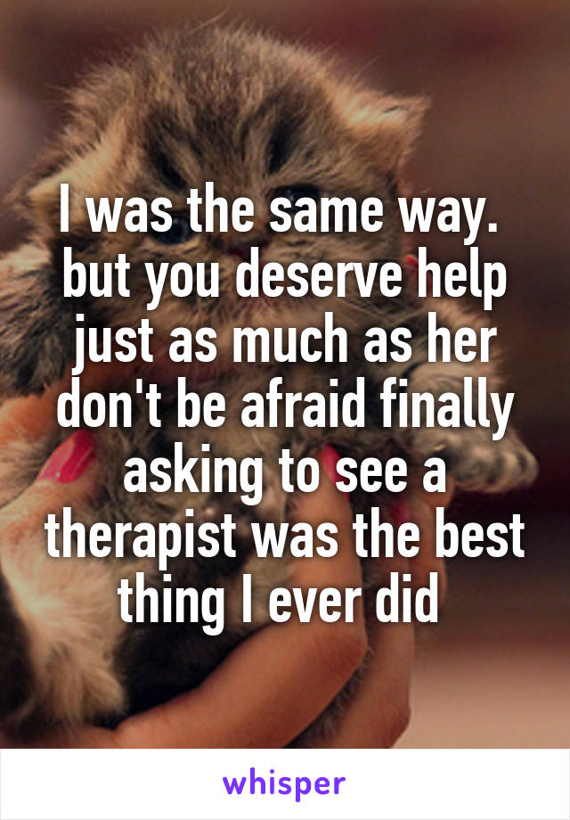 I was the same way. 
but you deserve help just as much as her don't be afraid finally asking to see a therapist was the best thing I ever did 