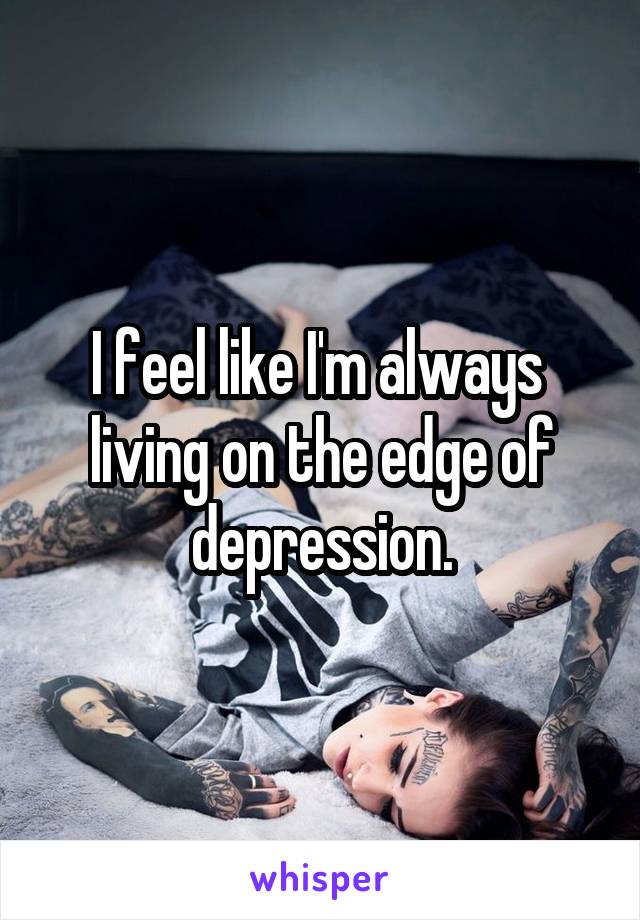 I feel like I'm always  living on the edge of depression.