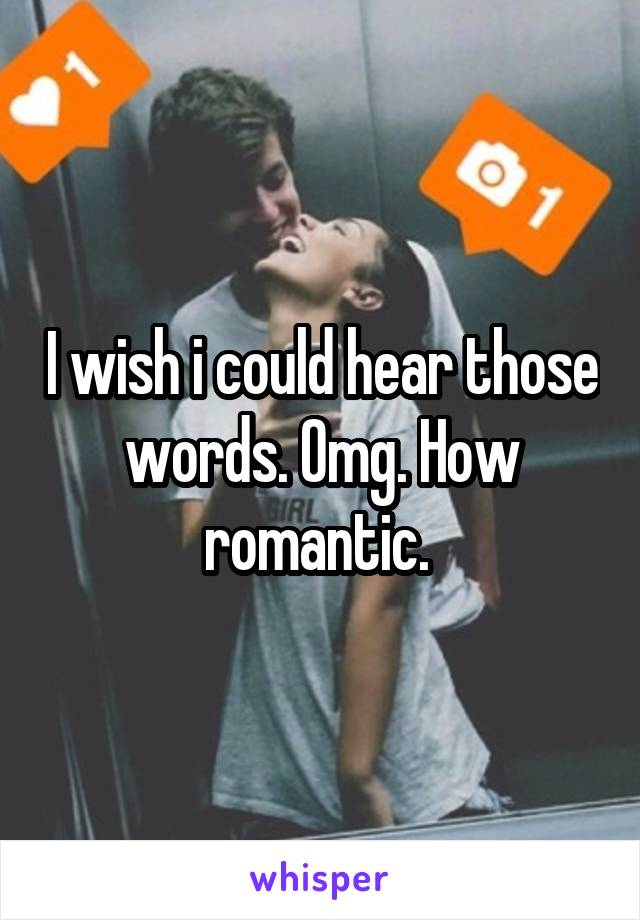 I wish i could hear those words. Omg. How romantic. 