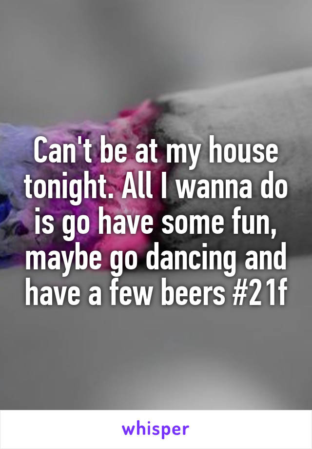 Can't be at my house tonight. All I wanna do is go have some fun, maybe go dancing and have a few beers #21f