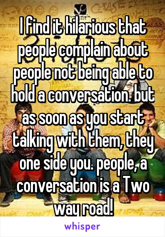 I find it hilarious that people complain about people not being able to hold a conversation. but as soon as you start talking with them, they one side you. people, a conversation is a Two way road!