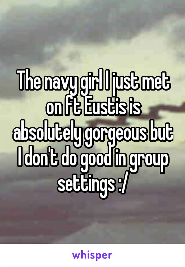 The navy girl I just met on ft Eustis is absolutely gorgeous but I don't do good in group settings :/