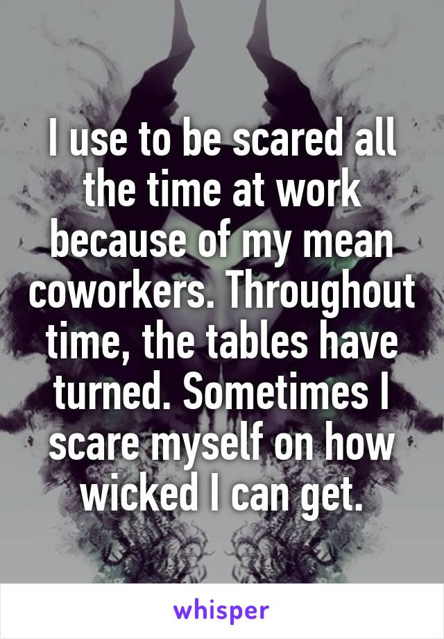 I use to be scared all the time at work because of my mean coworkers. Throughout time, the tables have turned. Sometimes I scare myself on how wicked I can get.