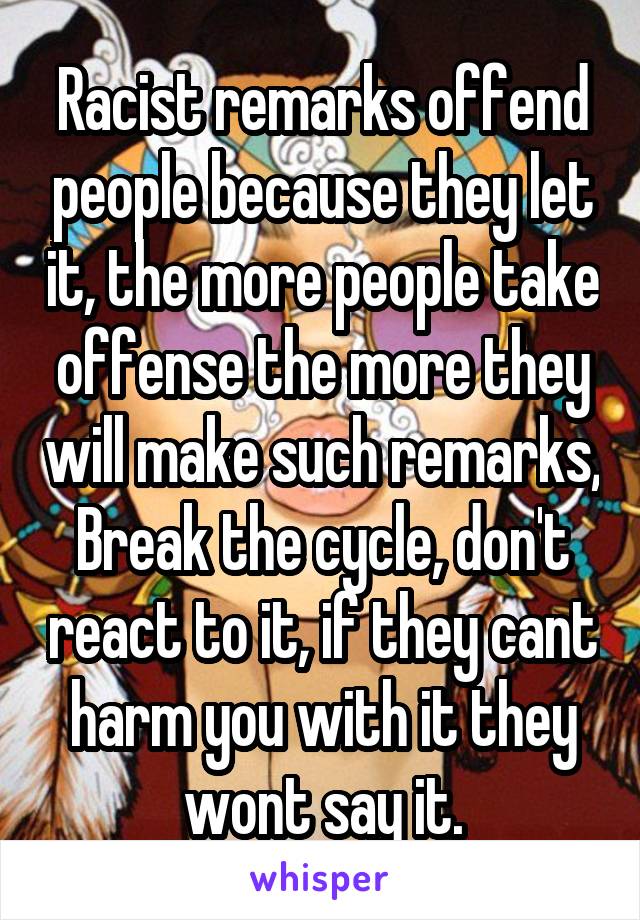 Racist remarks offend people because they let it, the more people take offense the more they will make such remarks, Break the cycle, don't react to it, if they cant harm you with it they wont say it.