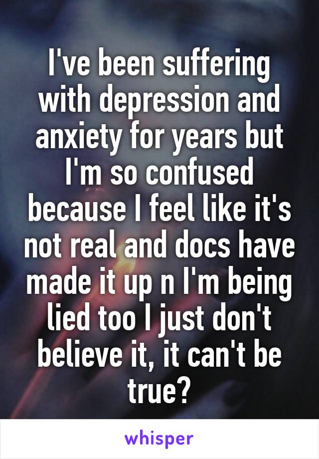 I've been suffering with depression and anxiety for years but I'm so confused because I feel like it's not real and docs have made it up n I'm being lied too I just don't believe it, it can't be true?