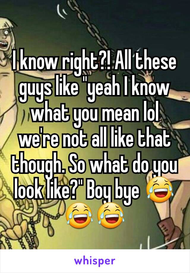 I know right?! All these guys like "yeah I know what you mean lol we're not all like that though. So what do you look like?" Boy bye 😂😂😂