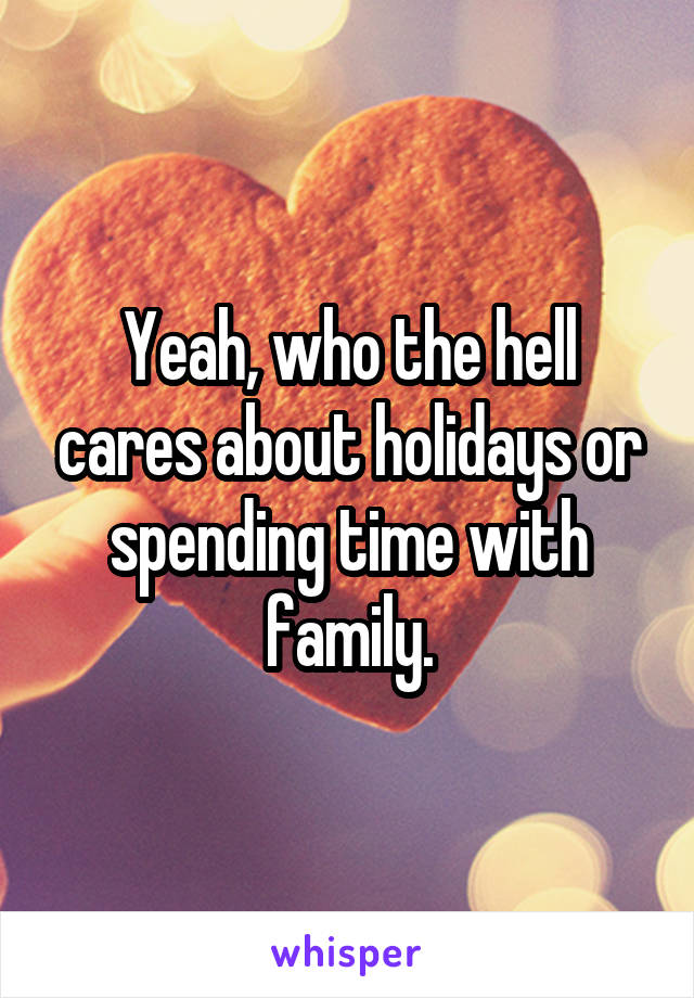 Yeah, who the hell cares about holidays or spending time with family.
