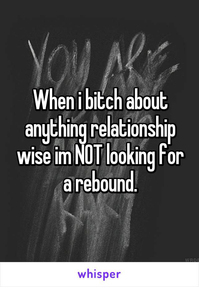 When i bitch about anything relationship wise im NOT looking for a rebound.