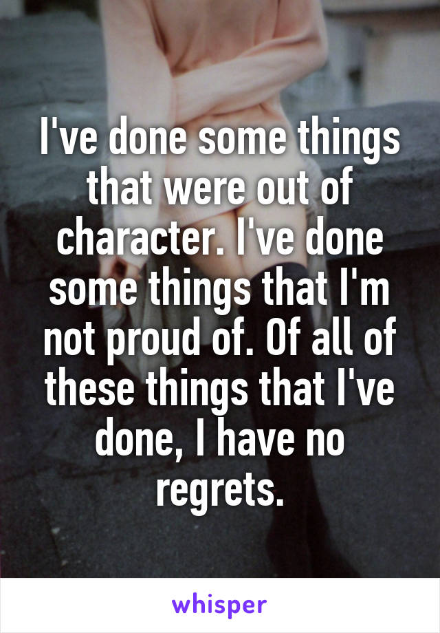 I've done some things that were out of character. I've done some things that I'm not proud of. Of all of these things that I've done, I have no regrets.