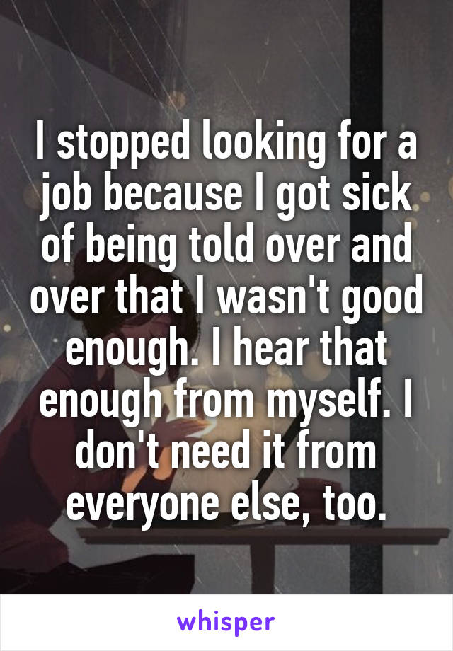 I stopped looking for a job because I got sick of being told over and over that I wasn't good enough. I hear that enough from myself. I don't need it from everyone else, too.