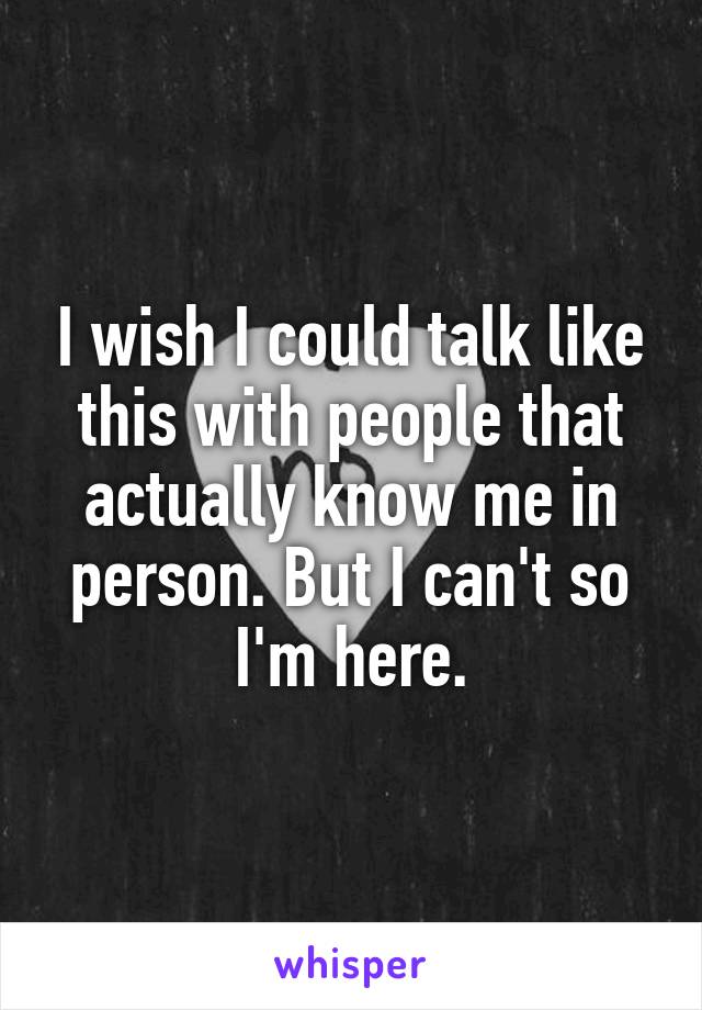 I wish I could talk like this with people that actually know me in person. But I can't so I'm here.