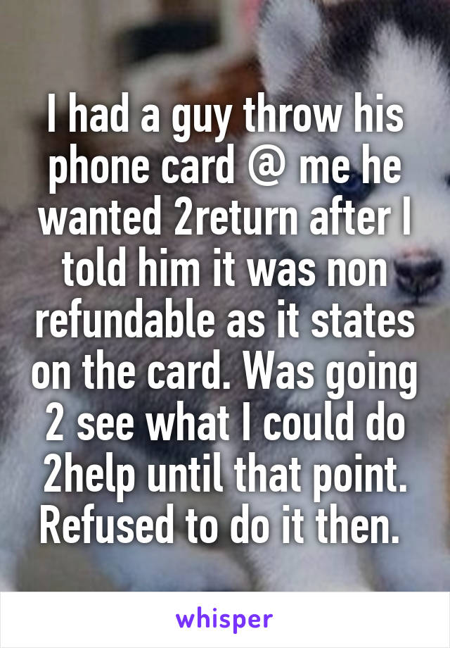 I had a guy throw his phone card @ me he wanted 2return after I told him it was non refundable as it states on the card. Was going 2 see what I could do 2help until that point. Refused to do it then. 