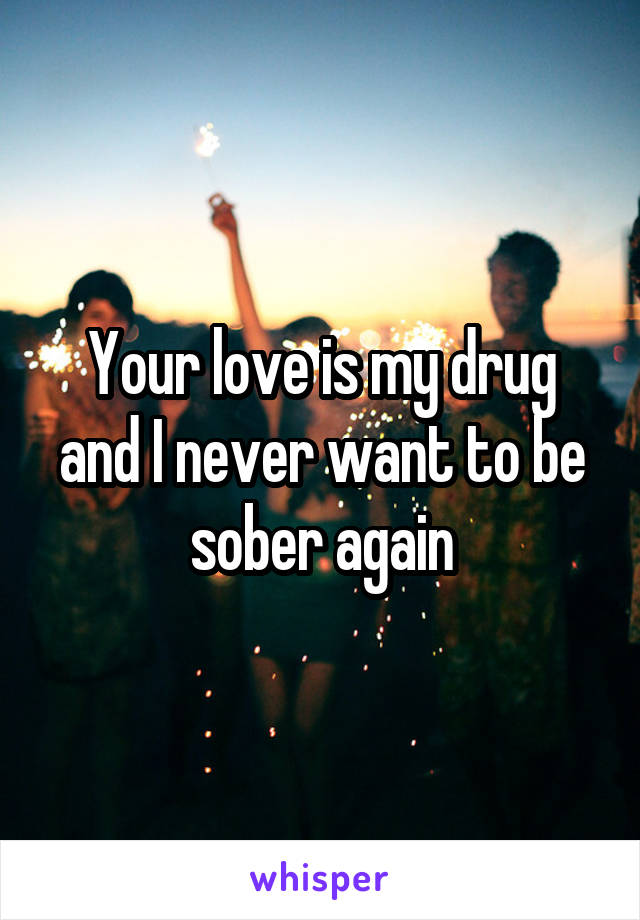 Your love is my drug and I never want to be sober again