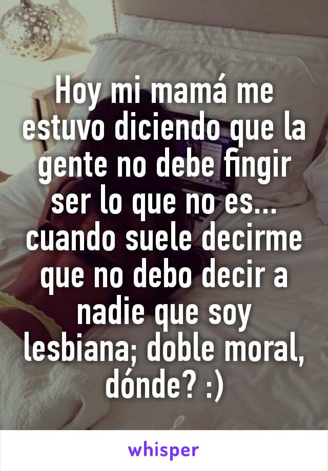 Hoy mi mamá me estuvo diciendo que la gente no debe fingir ser lo que no es... cuando suele decirme que no debo decir a nadie que soy lesbiana; doble moral, dónde? :)