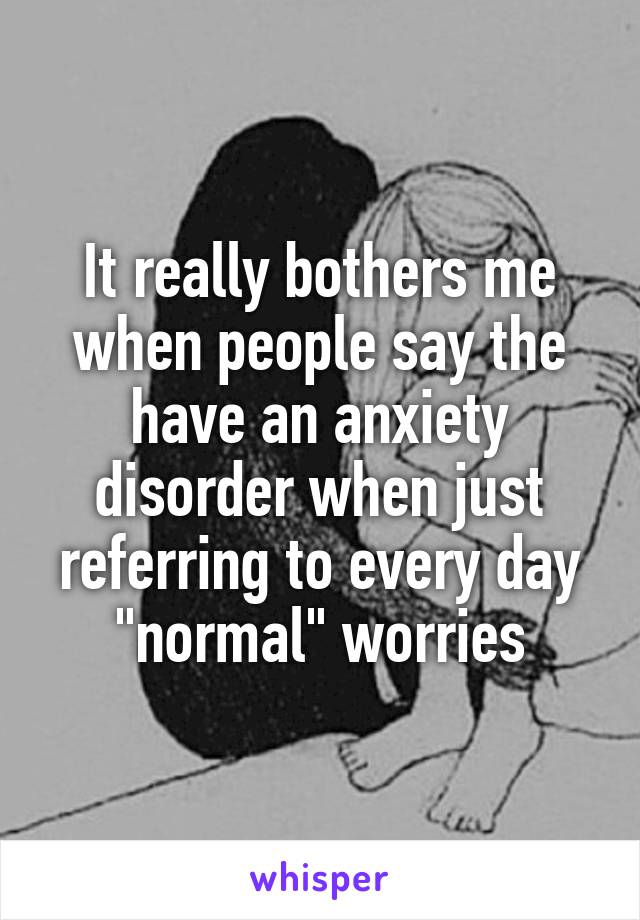 It really bothers me when people say the have an anxiety disorder when just referring to every day "normal" worries