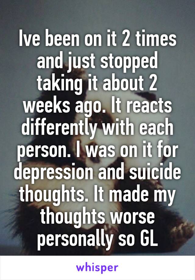 Ive been on it 2 times and just stopped taking it about 2 weeks ago. It reacts differently with each person. I was on it for depression and suicide thoughts. It made my thoughts worse personally so GL