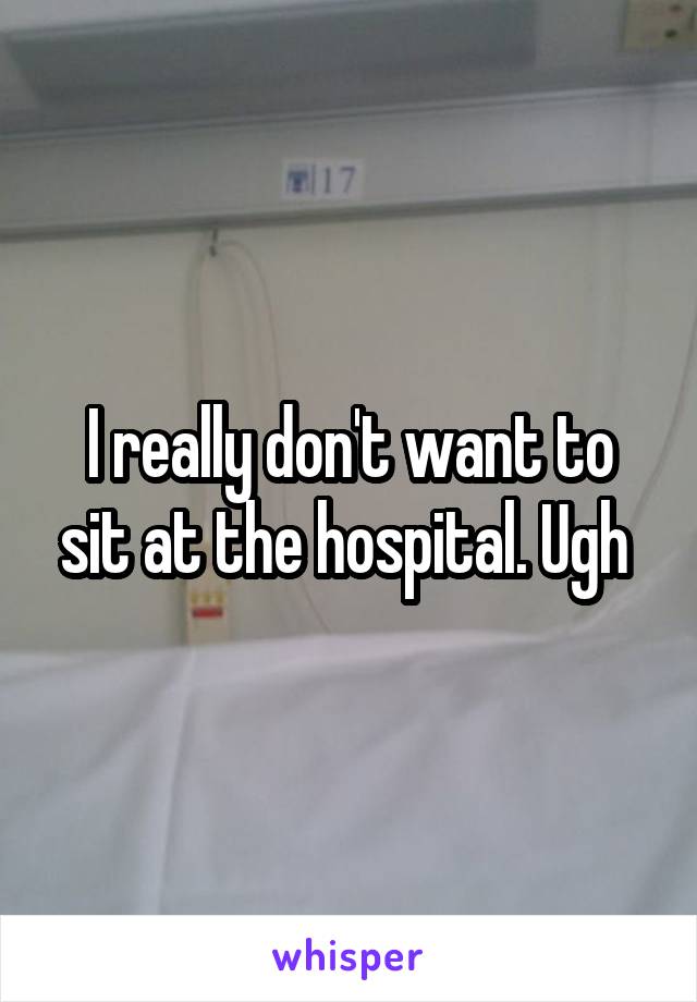 I really don't want to sit at the hospital. Ugh 