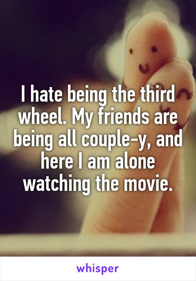 I hate being the third wheel. My friends are being all couple-y, and here I am alone watching the movie.