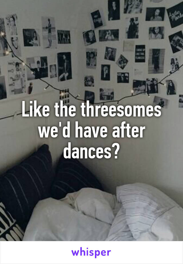 Like the threesomes we'd have after dances?