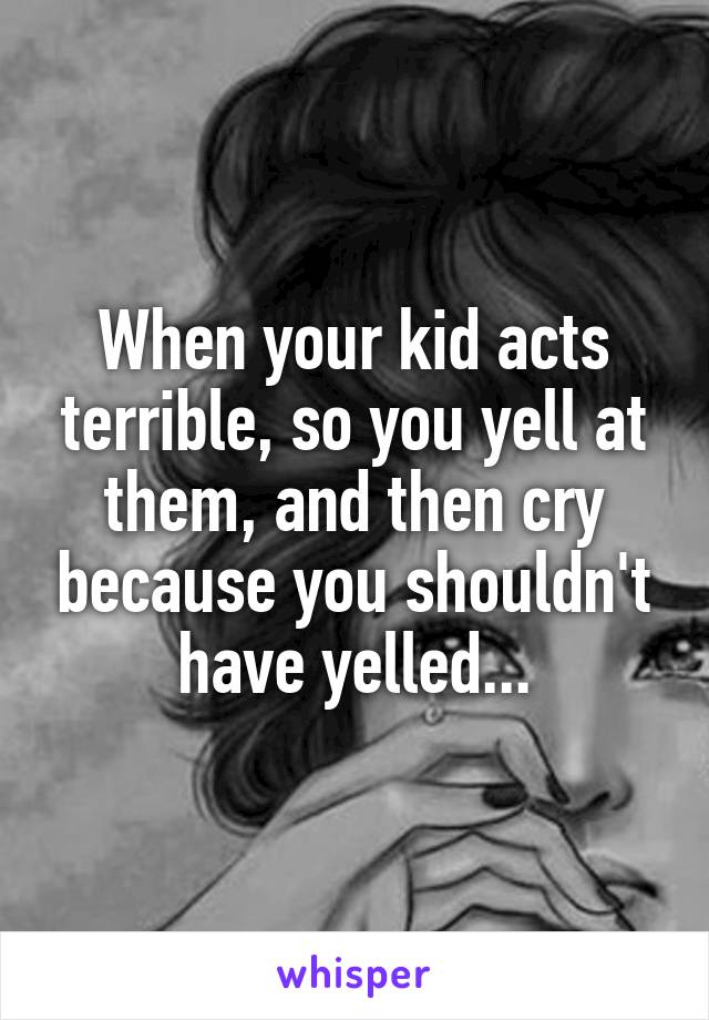 When your kid acts terrible, so you yell at them, and then cry because you shouldn't have yelled...