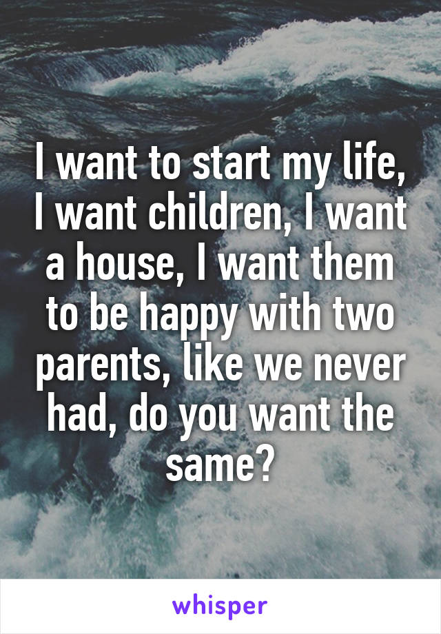 I want to start my life, I want children, I want a house, I want them to be happy with two parents, like we never had, do you want the same?