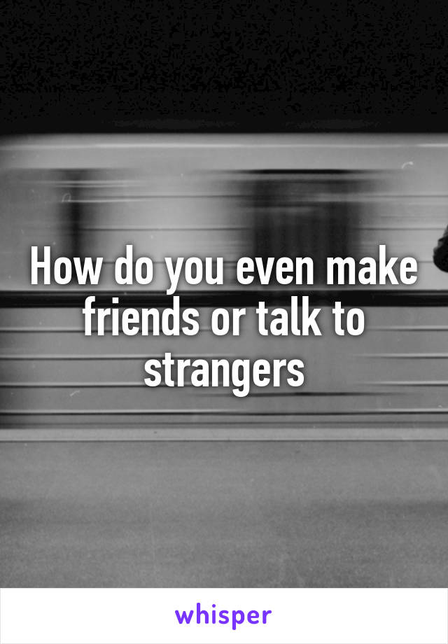 How do you even make friends or talk to strangers