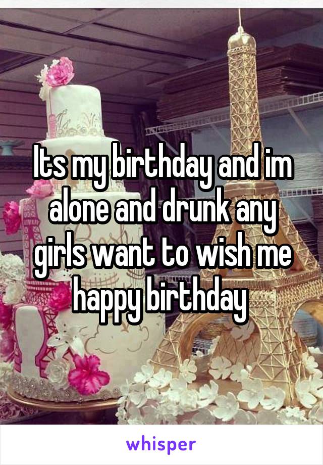 Its my birthday and im alone and drunk any girls want to wish me happy birthday 