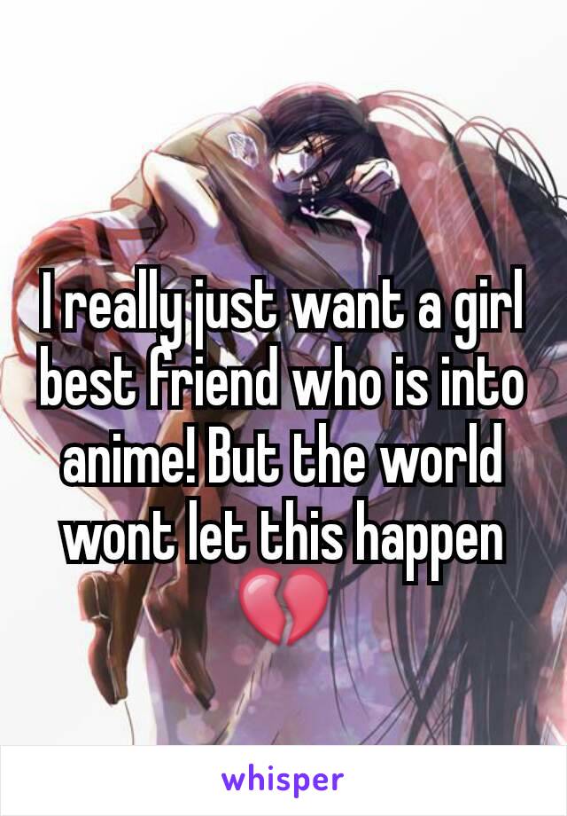 I really just want a girl best friend who is into anime! But the world wont let this happen💔