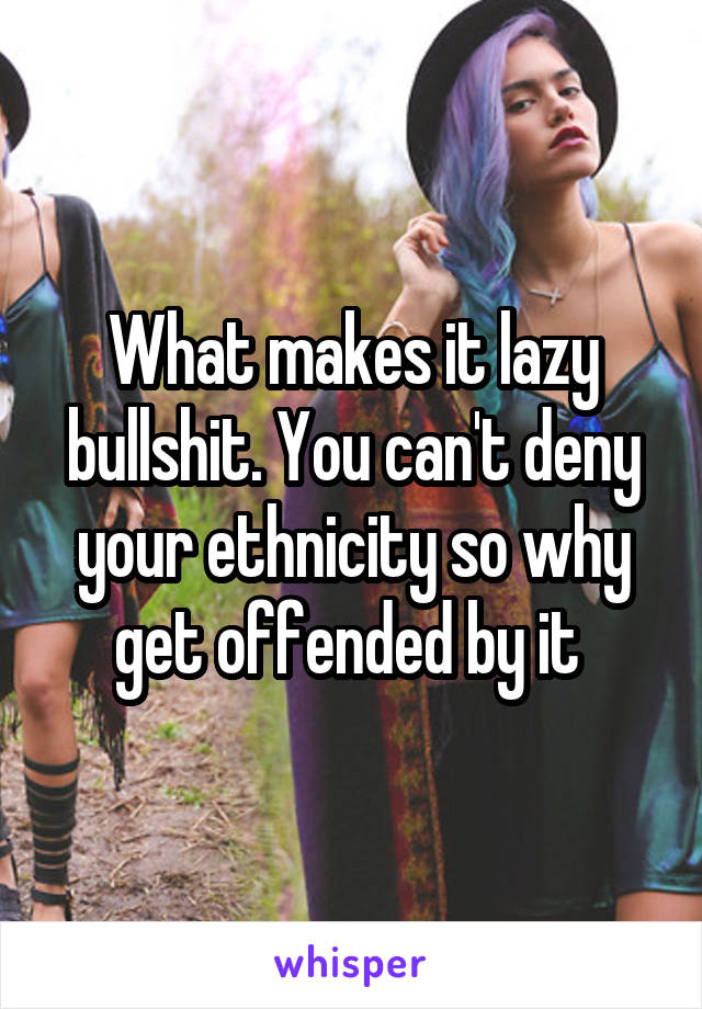 What makes it lazy bullshit. You can't deny your ethnicity so why get offended by it 