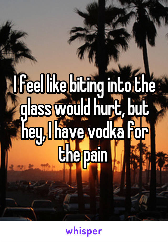 I feel like biting into the glass would hurt, but hey, I have vodka for the pain 