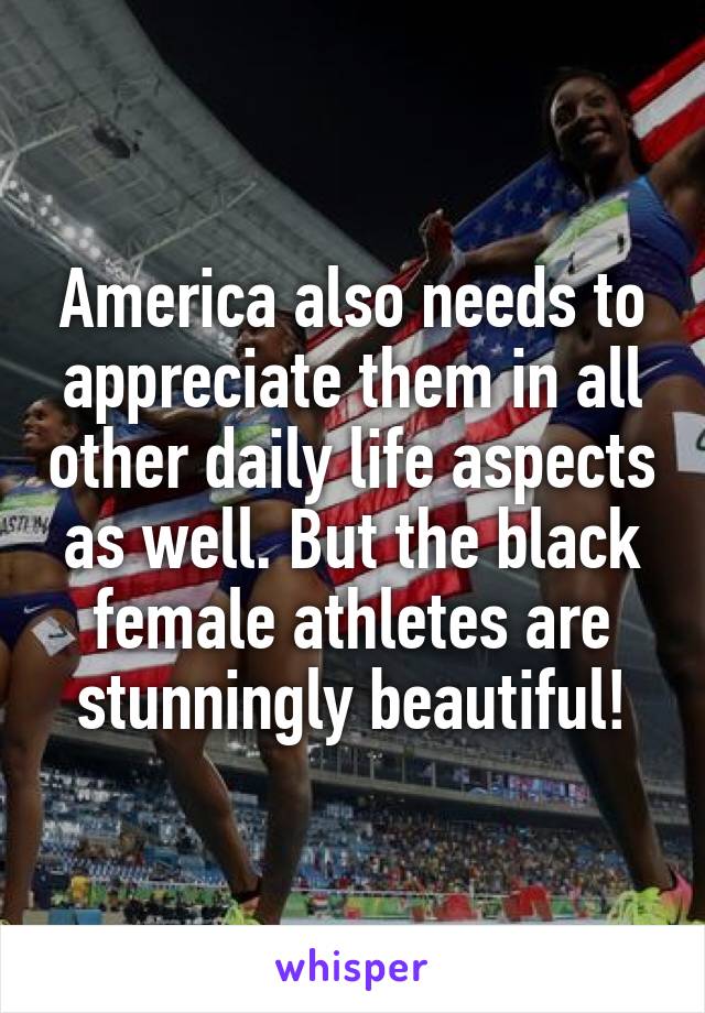 America also needs to appreciate them in all other daily life aspects as well. But the black female athletes are stunningly beautiful!