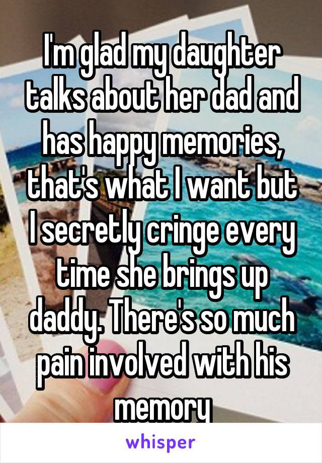 I'm glad my daughter talks about her dad and has happy memories, that's what I want but I secretly cringe every time she brings up daddy. There's so much pain involved with his memory