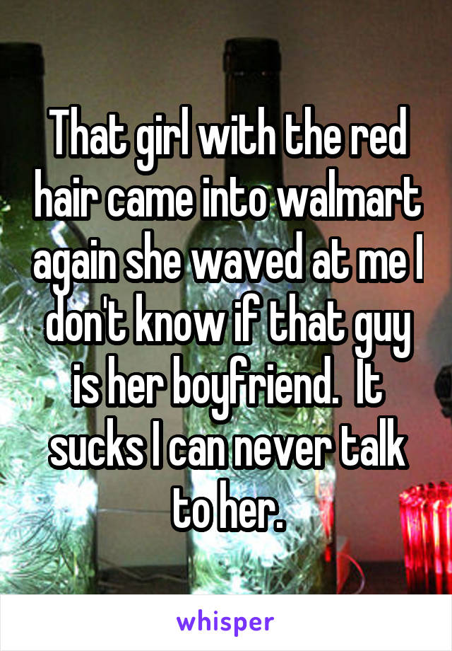 That girl with the red hair came into walmart again she waved at me I don't know if that guy is her boyfriend.  It sucks I can never talk to her.