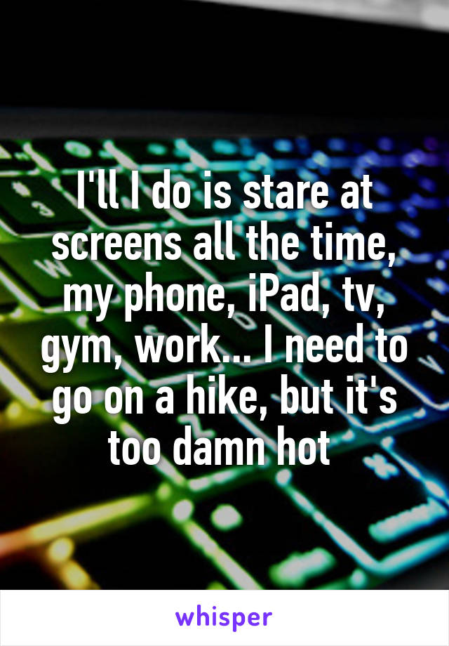 I'll I do is stare at screens all the time, my phone, iPad, tv, gym, work... I need to go on a hike, but it's too damn hot 