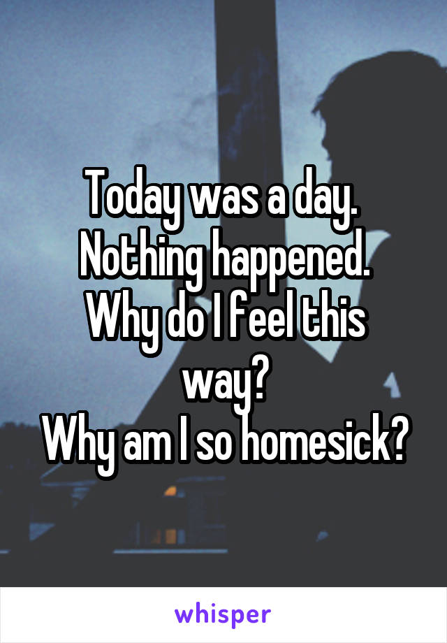 Today was a day. 
Nothing happened.
Why do I feel this way?
Why am I so homesick?