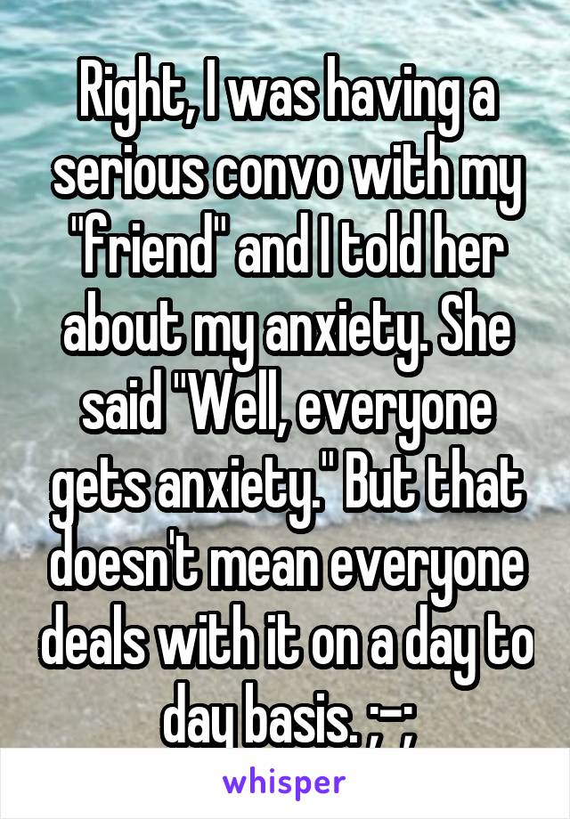 Right, I was having a serious convo with my "friend" and I told her about my anxiety. She said "Well, everyone gets anxiety." But that doesn't mean everyone deals with it on a day to day basis. ;-;