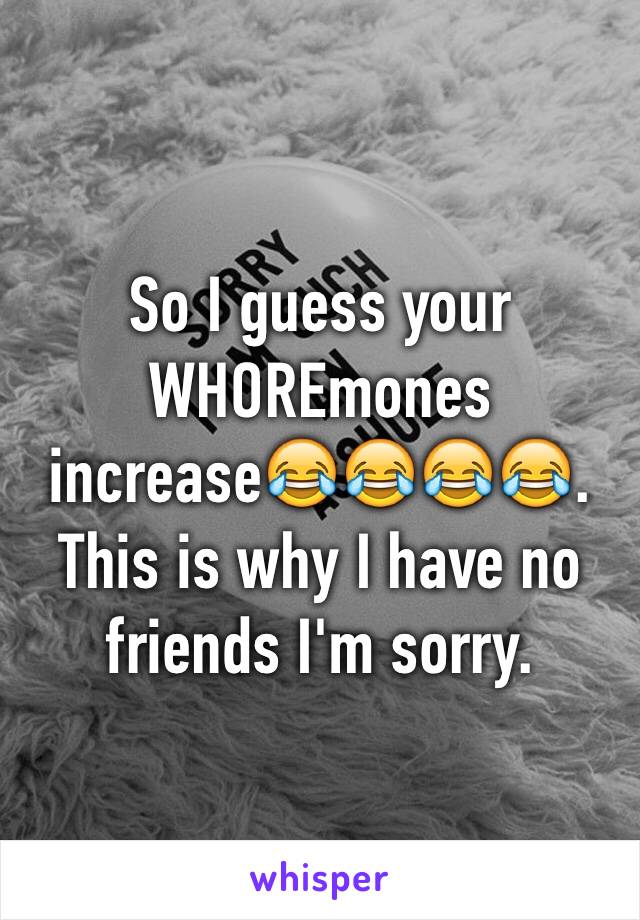 So I guess your WHOREmones increase😂😂😂😂. This is why I have no friends I'm sorry.