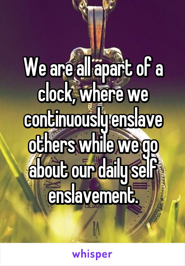 We are all apart of a clock, where we continuously enslave others while we go about our daily self enslavement.