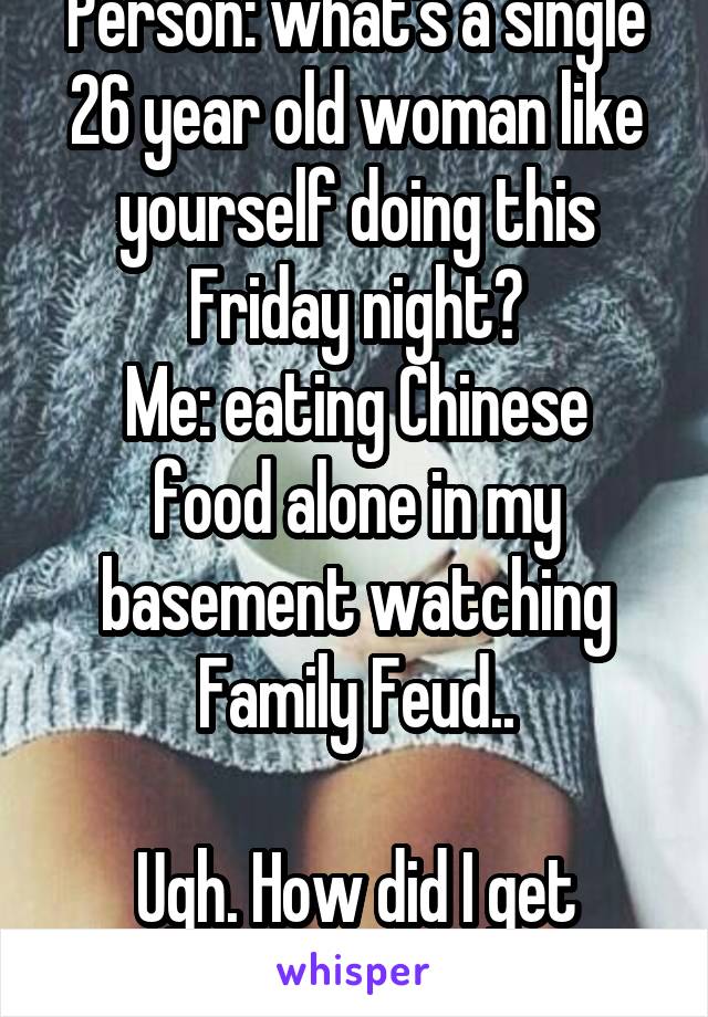 Person: what's a single 26 year old woman like yourself doing this Friday night?
Me: eating Chinese food alone in my basement watching Family Feud..
 
Ugh. How did I get here..