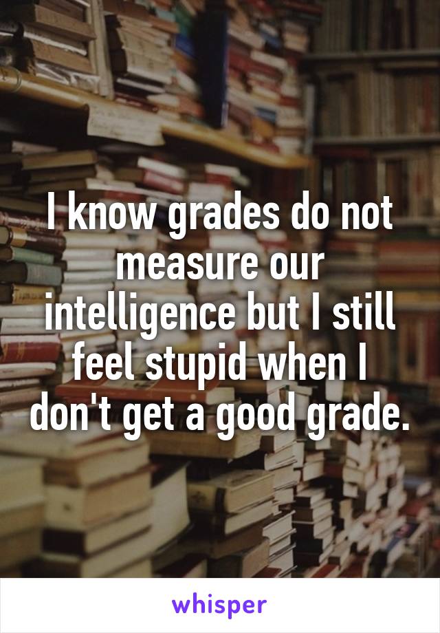 I know grades do not measure our intelligence but I still feel stupid when I don't get a good grade.