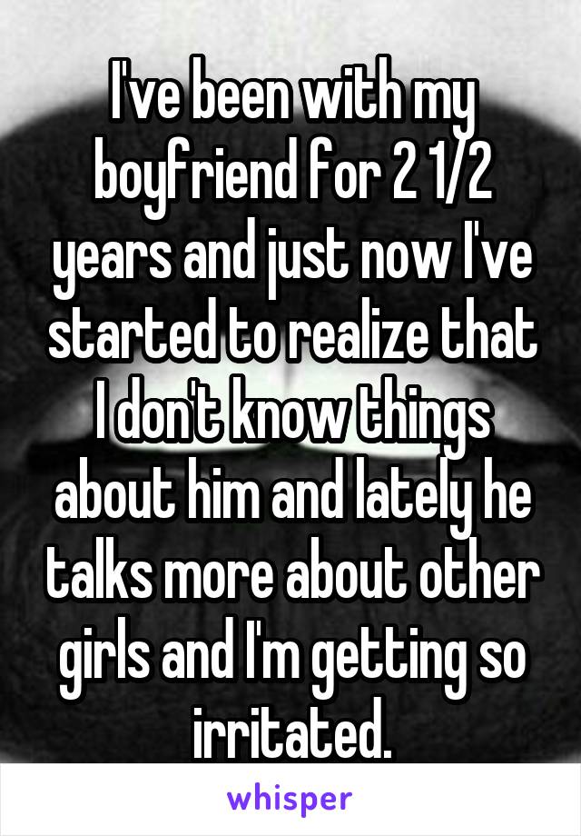 I've been with my boyfriend for 2 1/2 years and just now I've started to realize that I don't know things about him and lately he talks more about other girls and I'm getting so irritated.