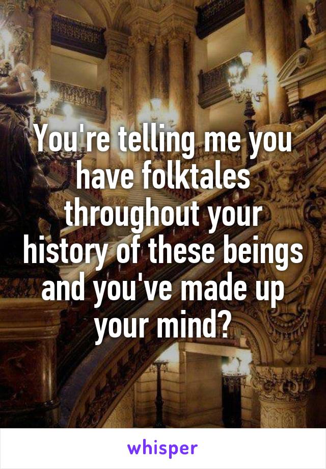 You're telling me you have folktales throughout your history of these beings and you've made up your mind?