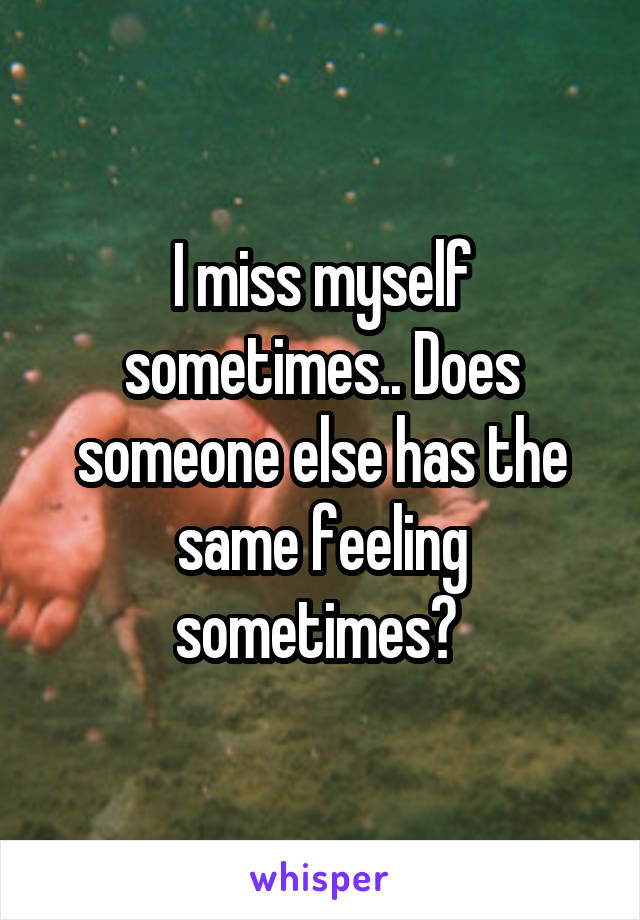 I miss myself sometimes.. Does someone else has the same feeling sometimes? 