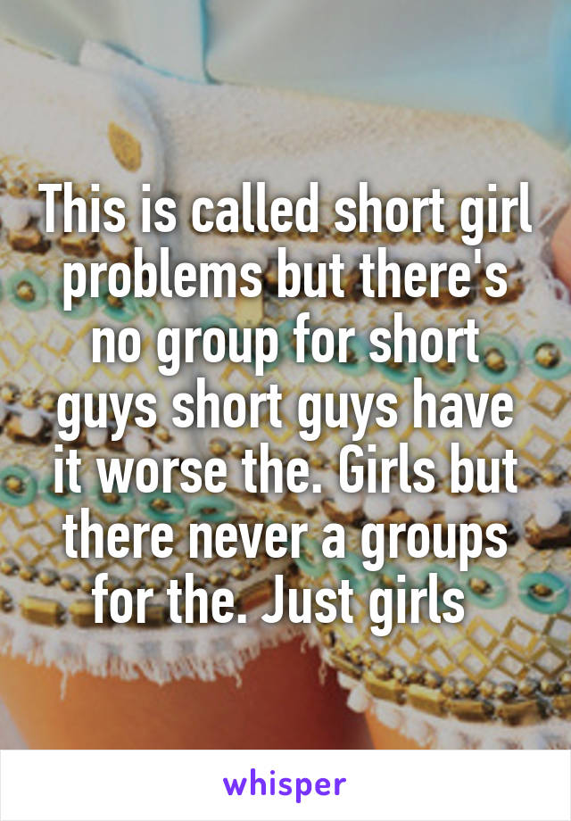 This is called short girl problems but there's no group for short guys short guys have it worse the. Girls but there never a groups for the. Just girls 