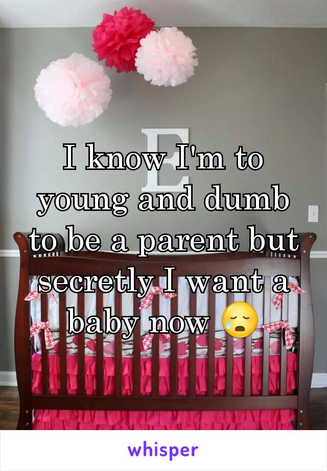 I know I'm to young and dumb to be a parent but secretly I want a baby now 😥