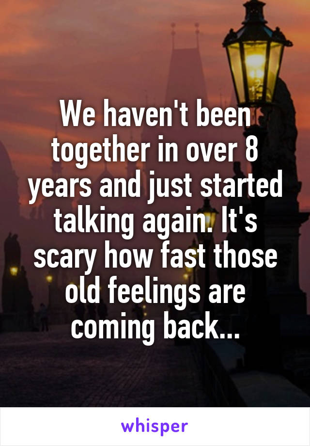 We haven't been together in over 8 years and just started talking again. It's scary how fast those old feelings are coming back...