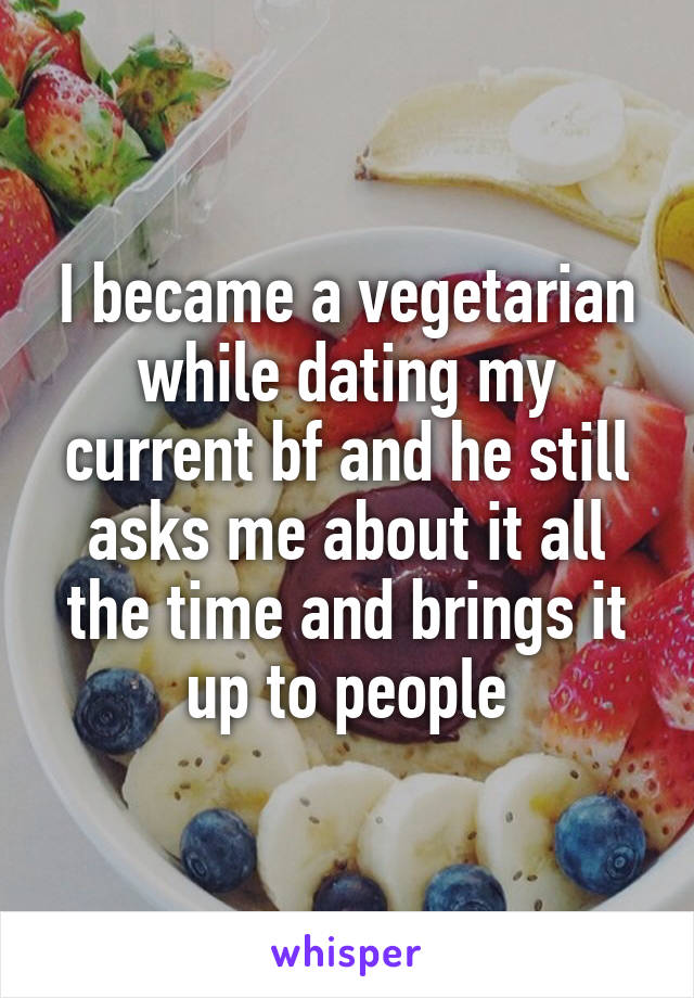 I became a vegetarian while dating my current bf and he still asks me about it all the time and brings it up to people