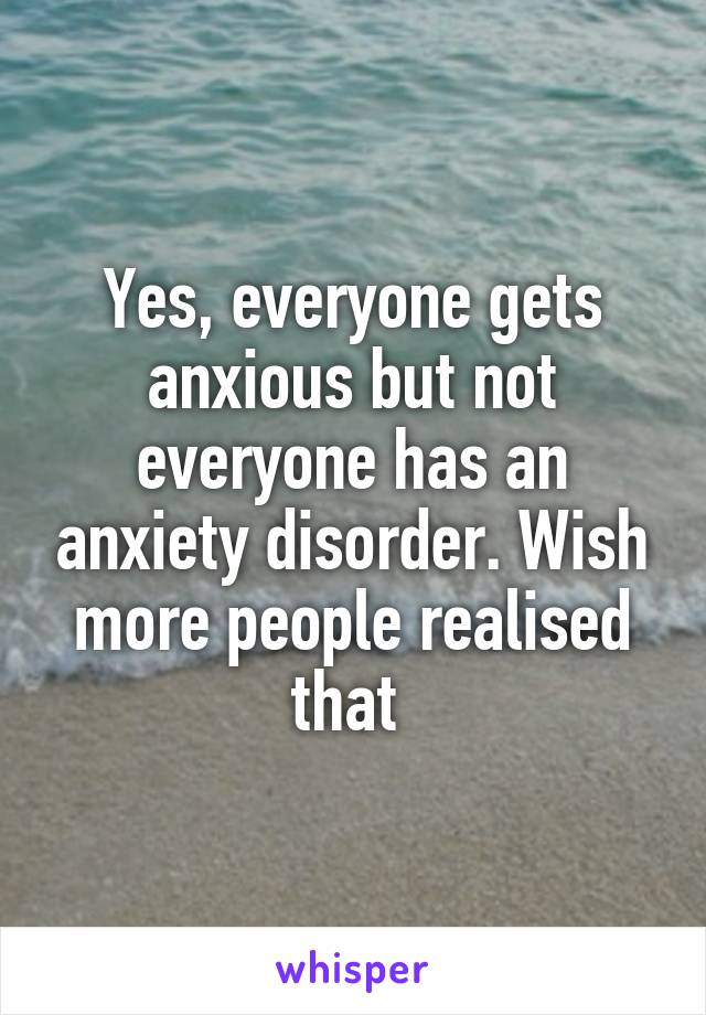 Yes, everyone gets anxious but not everyone has an anxiety disorder. Wish more people realised that 