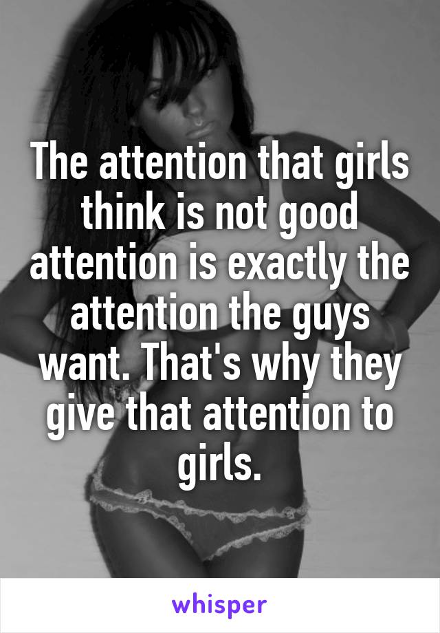 The attention that girls think is not good attention is exactly the attention the guys want. That's why they give that attention to girls.