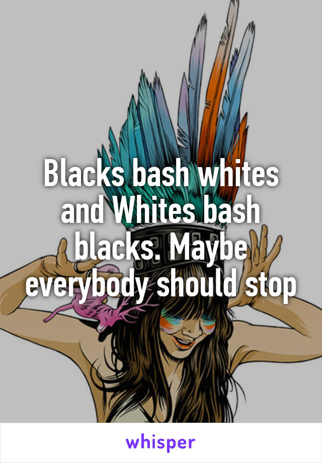 Blacks bash whites and Whites bash blacks. Maybe everybody should stop